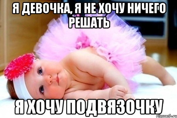 я девочка, я не хочу ничего решать я хочу подвязочку
