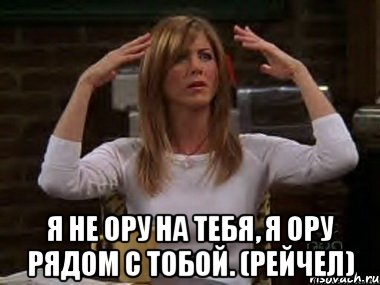  я не ору на тебя, я ору рядом с тобой. (рейчел), Мем Я не ору на тебя я ору рядом с т