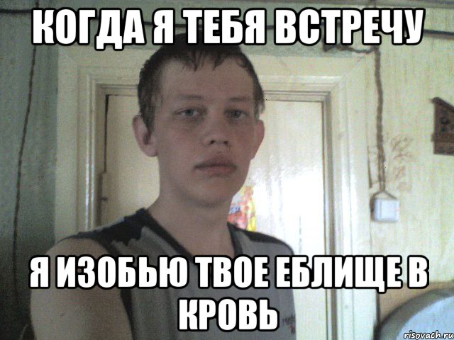 когда я тебя встречу я изобью твое еблище в кровь