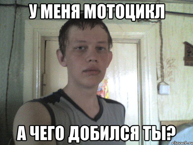 у меня мотоцикл а чего добился ты?