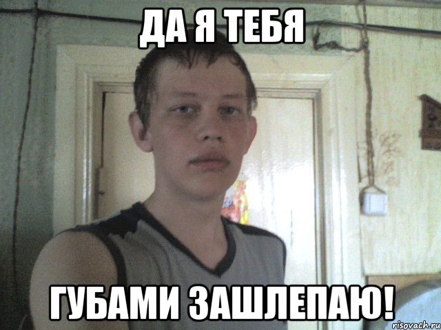 да я тебя губами зашлепаю!