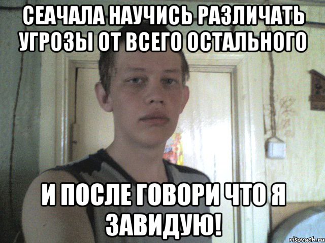 сеачала научись различать угрозы от всего остального и после говори что я завидую!