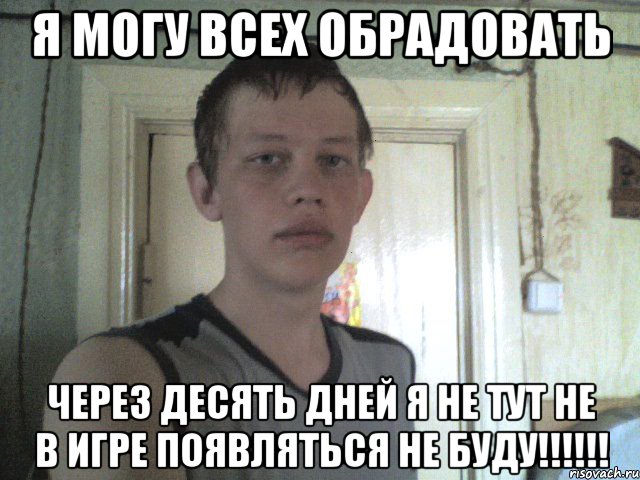я могу всех обрадовать через десять дней я не тут не в игре появляться не буду!!!