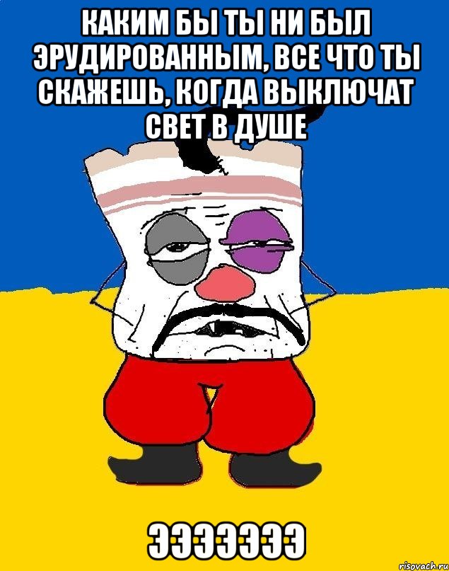 каким бы ты ни был эрудированным, все что ты скажешь, когда выключат свет в душе эээээээ