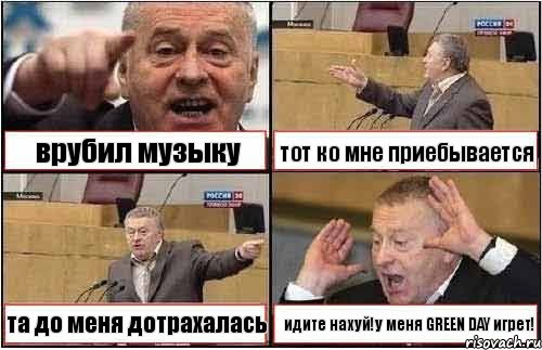 врубил музыку тот ко мне приебывается та до меня дотрахалась идите нахуй!у меня GREEN DAY игрет!