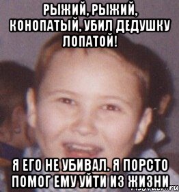 рыжий, рыжий, конопатый, убил дедушку лопатой! я его не убивал. я порсто помог ему уйти из жизни