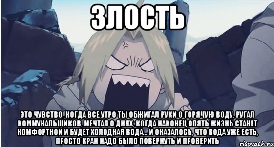 злость это чувство, когда все утро ты обжигал руки о горячую воду, ругал коммунальщиков, мечтал о днях, когда наконец опять жизнь станет комфортной и будет холодная вода... и оказалось, что вода уже есть, просто кран надо было повернуть и проверить