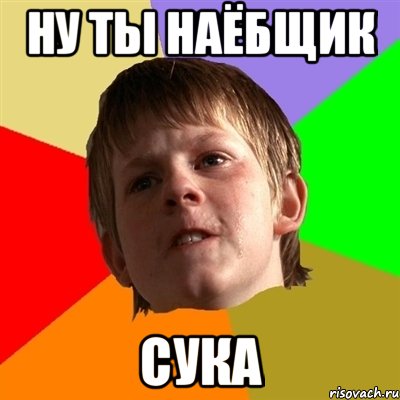 ну ты наёбщик сука