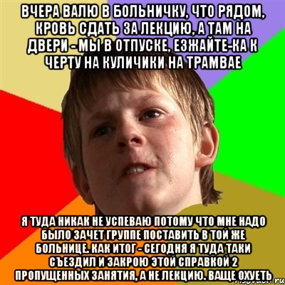 вчера валю в больничку, что рядом, кровь сдать за лекцию, а там на двери - мы в отпуске, езжайте-ка к черту на куличики на трамвае я туда никак не успеваю потому что мне надо было зачет группе поставить в той же больнице. как итог - сегодня я туда таки съездил и закрою этой справкой 2 пропущенных занятия, а не лекцию. ваще охуеть