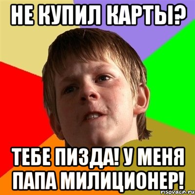 не купил карты? тебе пизда! у меня папа милиционер!