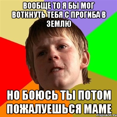вообще то я бы мог воткнуть тебя с прогиба в землю но боюсь ты потом пожалуешься маме