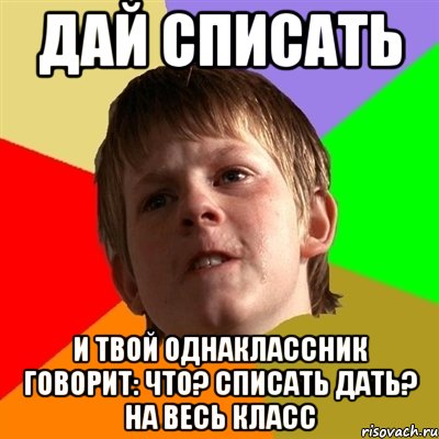 дай списать и твой однаклассник говорит: что? списать дать? на весь класс