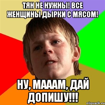 тян не нужны! все женщины дырки с мясом! ну, мааам, дай допишу!!!