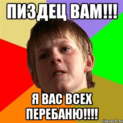пиздец вам!!! я вас всех перебаню!!!