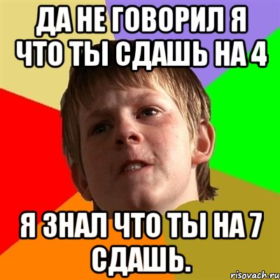 да не говорил я что ты сдашь на 4 я знал что ты на 7 сдашь.