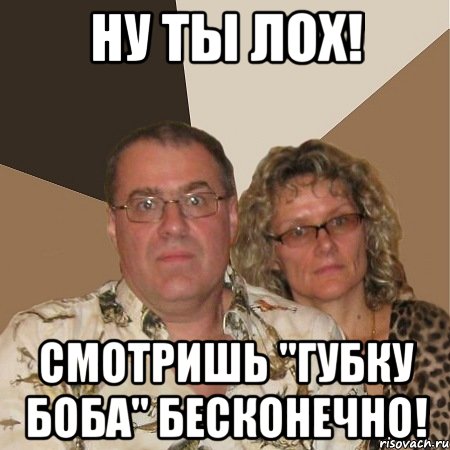 ну ты лох! смотришь "губку боба" бесконечно!