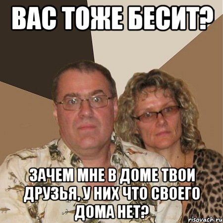 вас тоже бесит? зачем мне в доме твои друзья, у них что своего дома нет?