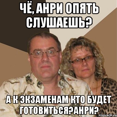 чё, анри опять слушаешь? а к экзаменам кто будет готовиться?анри?