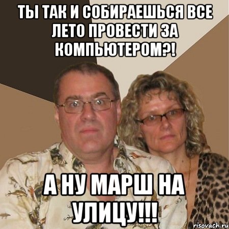 ты так и собираешься все лето провести за компьютером?! а ну марш на улицу!!!