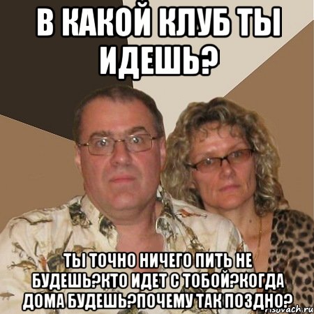 в какой клуб ты идешь? ты точно ничего пить не будешь?кто идет с тобой?когда дома будешь?почему так поздно?