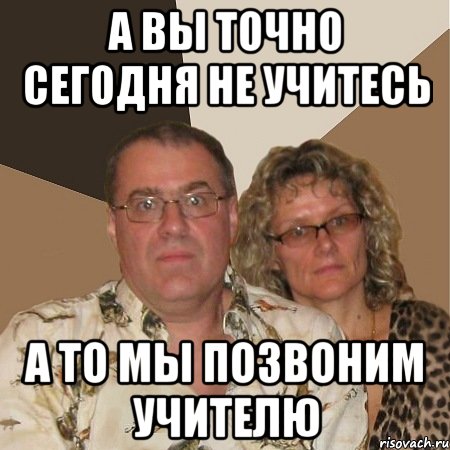 а вы точно сегодня не учитесь а то мы позвоним учителю