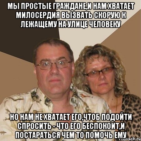 мы простые граждане,и нам хватает милосердия вызвать скорую к лежащему на улице человеку но нам не хватает его,чтоб подойти спросить - что его беспокоит,и постараться чем то помочь ему