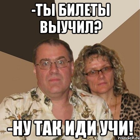 -ты билеты выучил? -ну так иди учи!