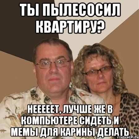 ты пылесосил квартиру? нееееет, лучше же в компьютере сидеть и мемы для карины делать