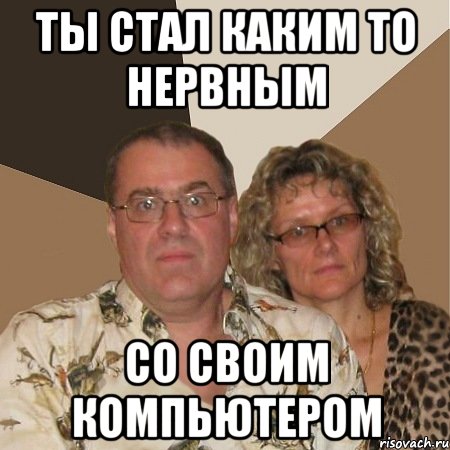 ты стал каким то нервным со своим компьютером