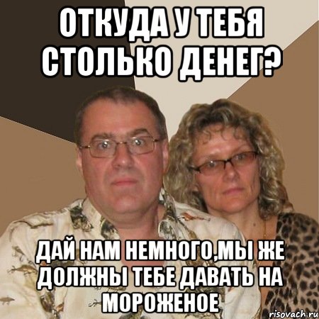 откуда у тебя столько денег? дай нам немного,мы же должны тебе давать на мороженое