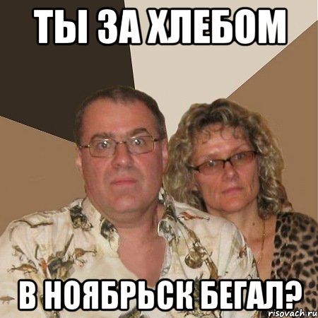 ты за хлебом в ноябрьск бегал?