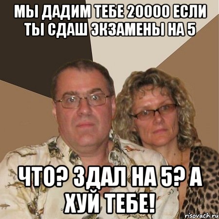 мы дадим тебе 20000 если ты сдаш экзамены на 5 что? здал на 5? а хуй тебе!
