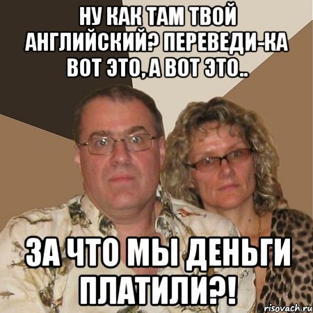 ну как там твой английский? переведи-ка вот это, а вот это.. за что мы деньги платили?!
