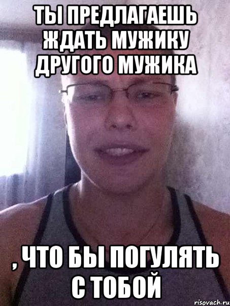 ты предлагаешь ждать мужику другого мужика , что бы погулять с тобой, Мем 123456