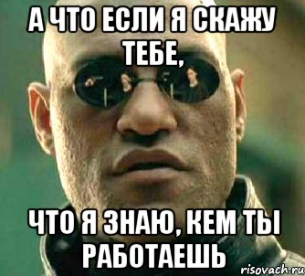 а что если я скажу тебе, что я знаю, кем ты работаешь