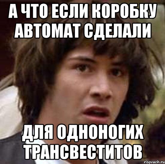 а что если коробку автомат сделали для одноногих трансвеститов