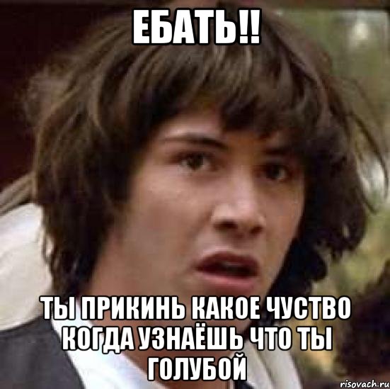 ебать!! ты прикинь какое чуство когда узнаёшь что ты голубой