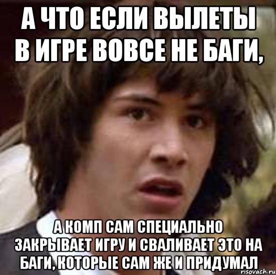 а что если вылеты в игре вовсе не баги, а комп сам специально закрывает игру и сваливает это на баги, которые сам же и придумал