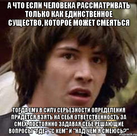 а что если человека рассматривать только как единственное существо, которое может смеяться тогда ему в силу серьезности определения придется взять на себя ответственность за смех, постоянно задавая себе решающие вопросы "где", "с кем" и "над чем я смеюсь?"