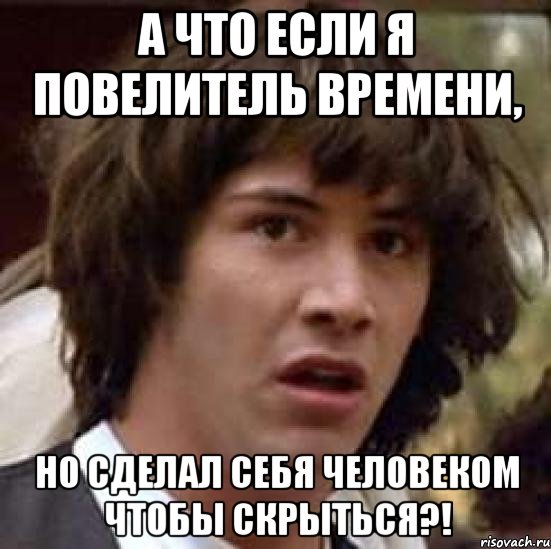 а что если я повелитель времени, но сделал себя человеком чтобы скрыться?!