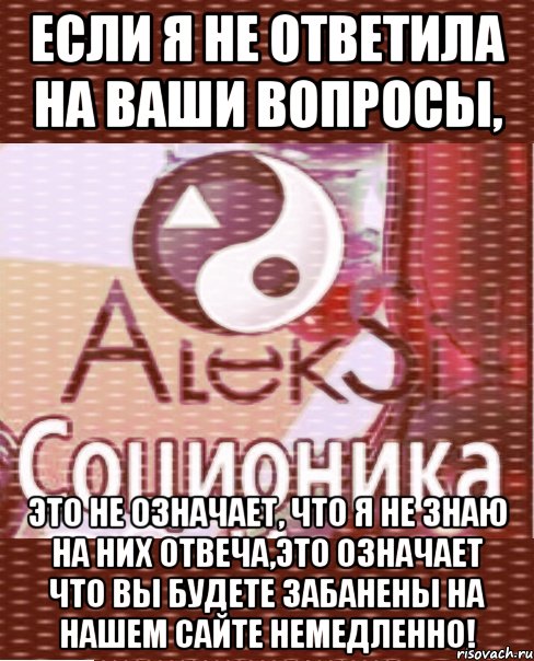 если я не ответила на ваши вопросы, это не означает, что я не знаю на них отвеча,это означает что вы будете забанены на нашем сайте немедленно!