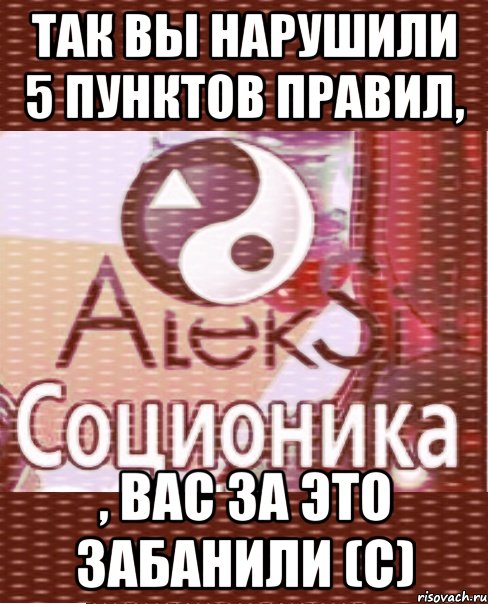 так вы нарушили 5 пунктов правил, , вас за это забанили (с)
