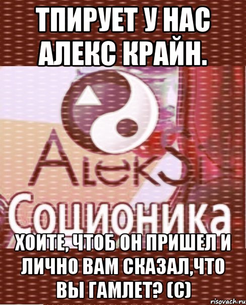тпирует у нас алекс крайн. хоите, чтоб он пришел и лично вам сказал,что вы гамлет? (с)