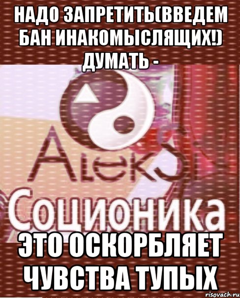 надо запретить(введем бан инакомыслящих!) думать - это оскорбляет чувства тупых