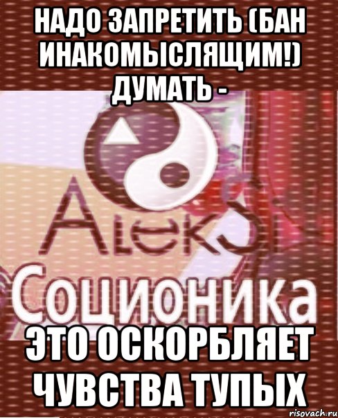 надо запретить (бан инакомыслящим!) думать - это оскорбляет чувства тупых