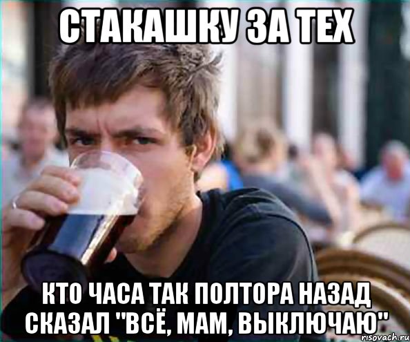 стакашку за тех кто часа так полтора назад сказал "всё, мам, выключаю"