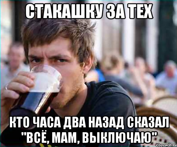 стакашку за тех кто часа два назад сказал "всё, мам, выключаю"