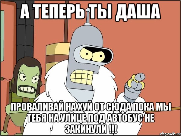 а теперь ты даша проваливай на хуй от сюда пока мы тебя на улице под автобус не закинули !!!, Мем Бендер