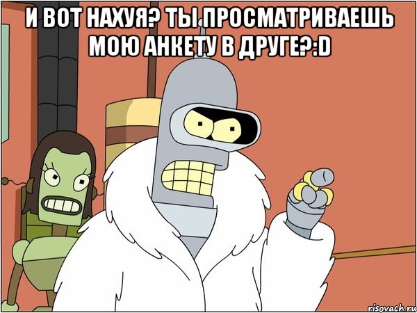 и вот нахуя? ты просматриваешь мою анкету в друге?:d , Мем Бендер