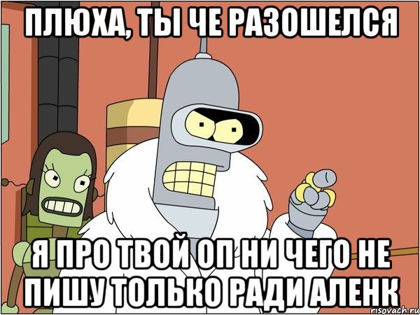 плюха, ты че разошелся я про твой оп ни чего не пишу только ради аленк, Мем Бендер